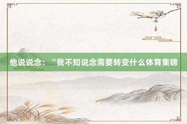 他说说念:“我不知说念需要转变什么体育集锦