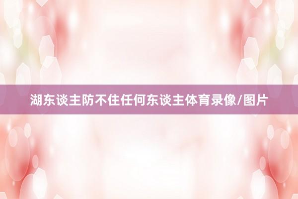 湖东谈主防不住任何东谈主体育录像/图片