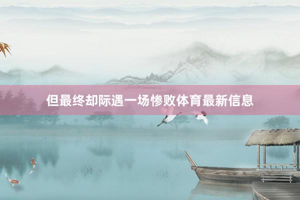 但最终却际遇一场惨败体育最新信息