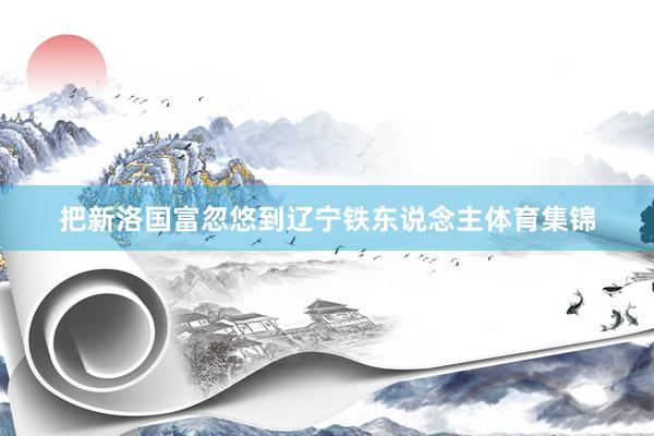 把新洛国富忽悠到辽宁铁东说念主体育集锦