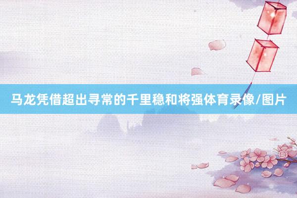马龙凭借超出寻常的千里稳和将强体育录像/图片
