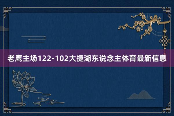 老鹰主场122-102大捷湖东说念主体育最新信息
