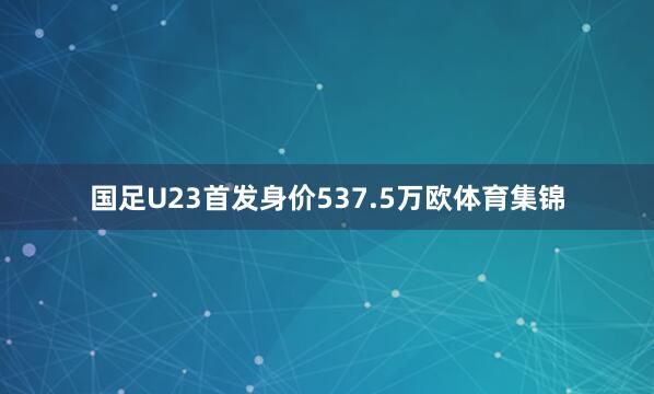 国足U23首发身价537.5万欧体育集锦