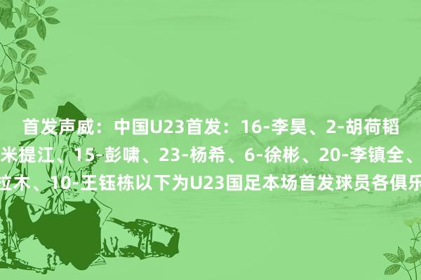 首发声威：中国U23首发：16-李昊、2-胡荷韬、3-贺一然、4-吾米提江、15-彭啸、23-杨希、6-徐彬、20-李镇全、8-木塔力甫、9-拜合拉木、10-王钰栋以下为U23国足本场首发球员各俱乐部分袂青岛西海岸：李昊、杨希、徐彬成齐蓉城：胡荷韬、木塔力甫长春亚泰：贺一然上海海港：吾米提江山东泰山：彭啸重庆铜梁龙：李镇全深圳新鹏城：拜合拉木浙江：王钰栋    体育集锦