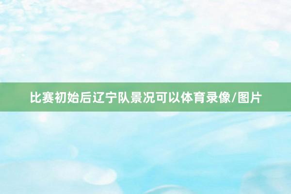 比赛初始后辽宁队景况可以体育录像/图片