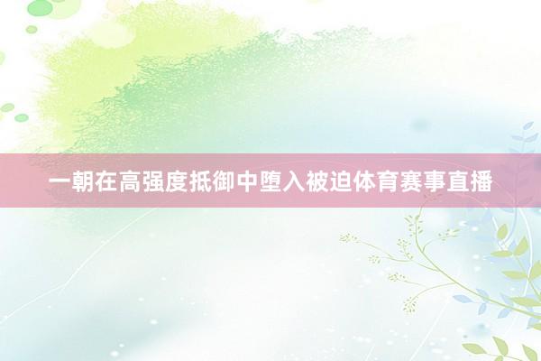 一朝在高强度抵御中堕入被迫体育赛事直播