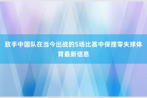 敌手中国队在当今出战的5场比赛中保捏零失球体育最新信息