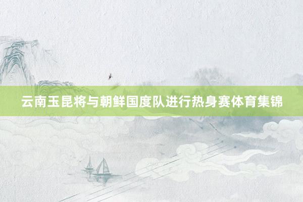 云南玉昆将与朝鲜国度队进行热身赛体育集锦