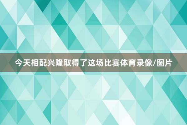 今天相配兴隆取得了这场比赛体育录像/图片