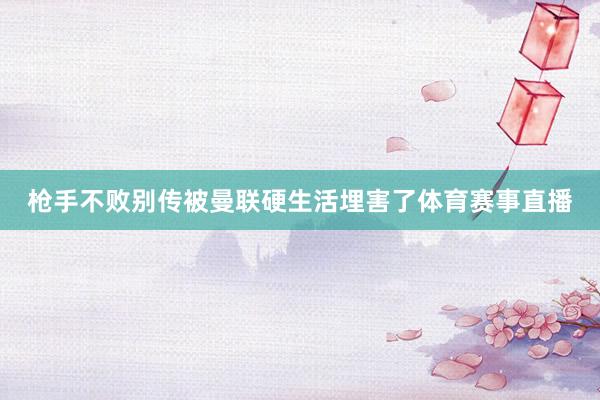 枪手不败别传被曼联硬生活埋害了体育赛事直播