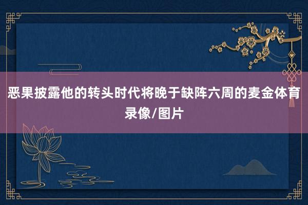 恶果披露他的转头时代将晚于缺阵六周的麦金体育录像/图片