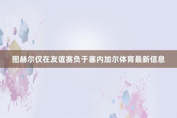 图赫尔仅在友谊赛负于塞内加尔体育最新信息