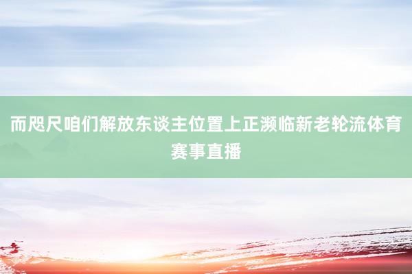而咫尺咱们解放东谈主位置上正濒临新老轮流体育赛事直播