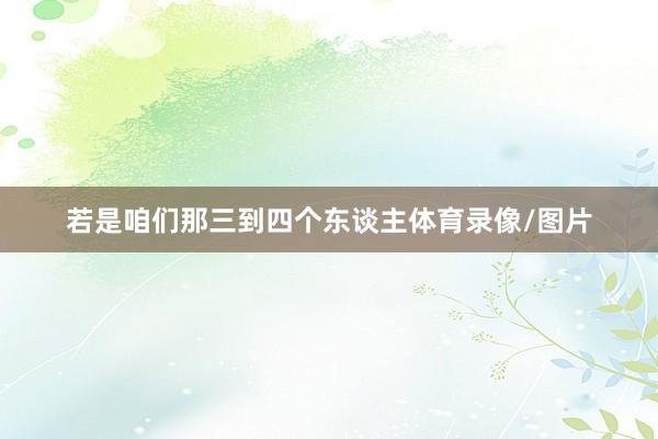 若是咱们那三到四个东谈主体育录像/图片