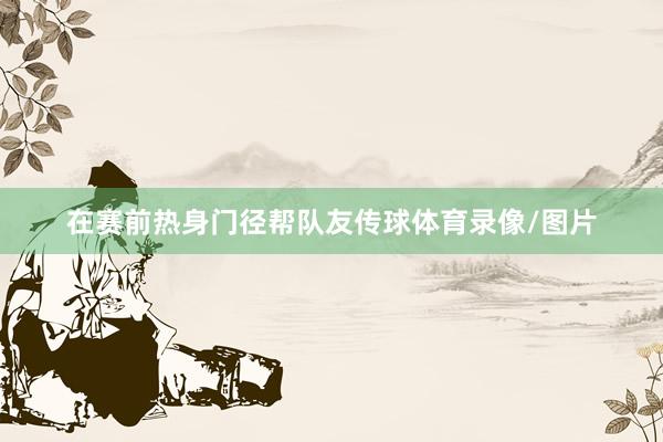 在赛前热身门径帮队友传球体育录像/图片