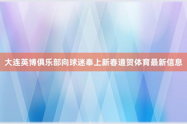 大连英博俱乐部向球迷奉上新春道贺体育最新信息