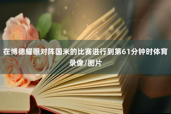 在博德耀眼对阵国米的比赛进行到第61分钟时体育录像/图片