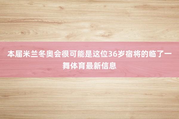 本届米兰冬奥会很可能是这位36岁宿将的临了一舞体育最新信息