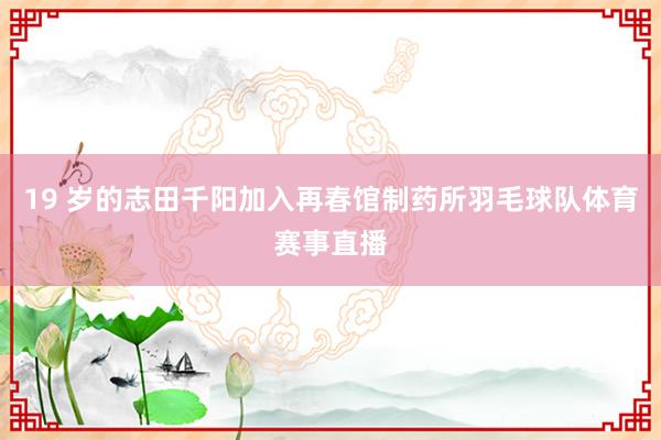 19 岁的志田千阳加入再春馆制药所羽毛球队体育赛事直播