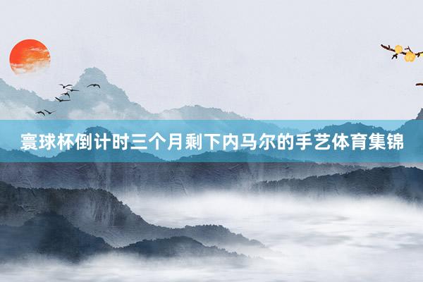 寰球杯倒计时三个月剩下内马尔的手艺体育集锦