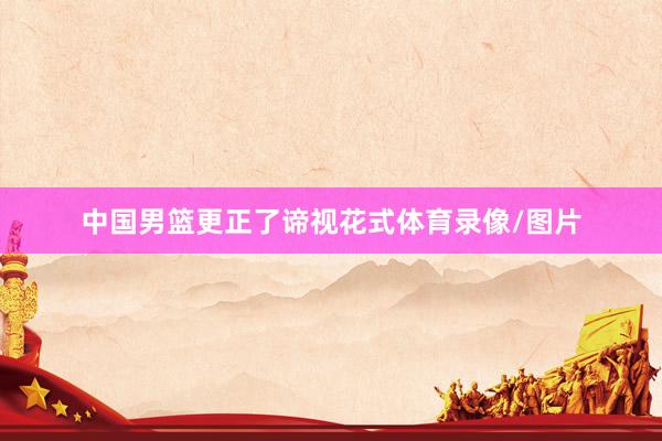 中国男篮更正了谛视花式体育录像/图片