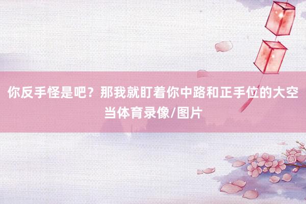 你反手怪是吧？那我就盯着你中路和正手位的大空当体育录像/图片