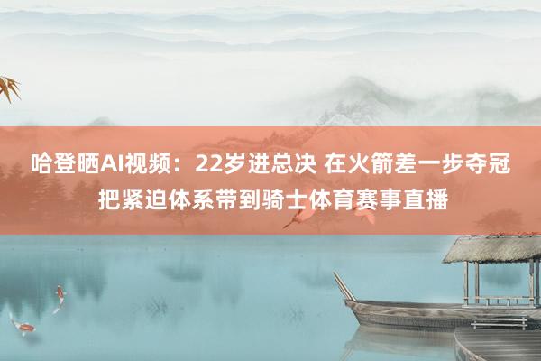 哈登晒AI视频:22岁进总决 在火箭差一步夺冠 把紧迫体系带到骑士体育赛事直播