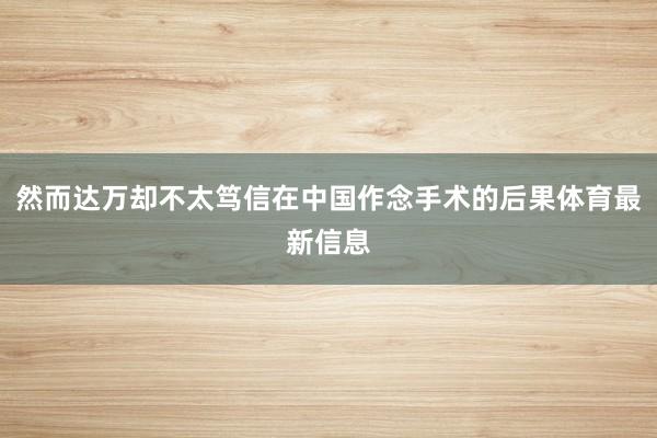 然而达万却不太笃信在中国作念手术的后果体育最新信息