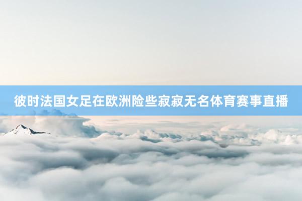 彼时法国女足在欧洲险些寂寂无名体育赛事直播