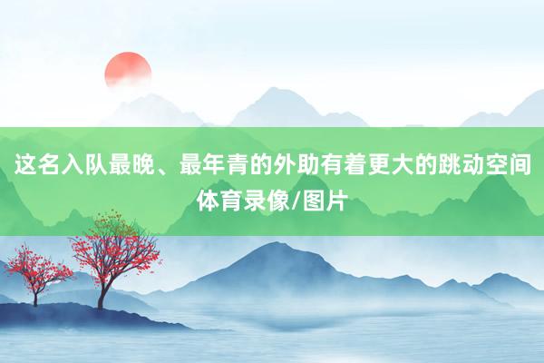这名入队最晚、最年青的外助有着更大的跳动空间体育录像/图片