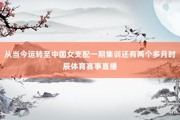 从当今运转至中国女支配一期集训还有两个多月时辰体育赛事直播