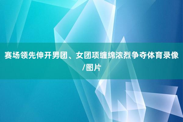 赛场领先伸开男团、女团项缠绵浓烈争夺体育录像/图片