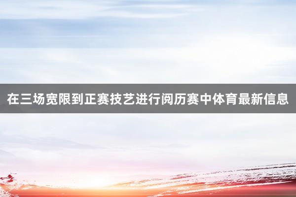 在三场宽限到正赛技艺进行阅历赛中体育最新信息