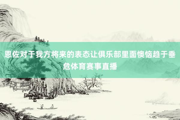 恩佐对于我方将来的表态让俱乐部里面懊恼趋于垂危体育赛事直播