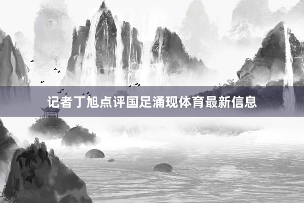 记者丁旭点评国足涌现体育最新信息