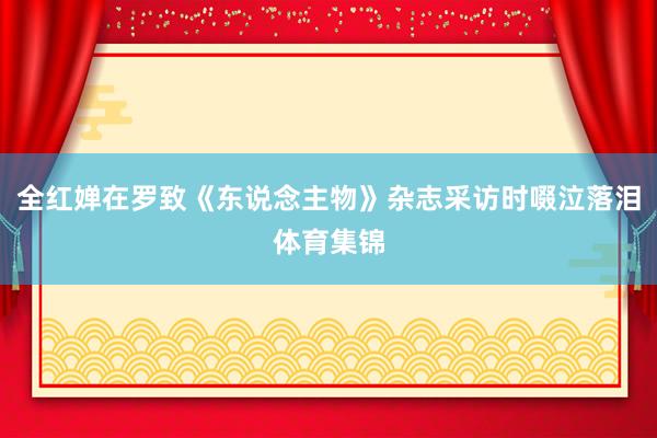 全红婵在罗致《东说念主物》杂志采访时啜泣落泪体育集锦