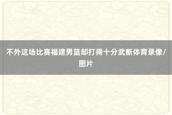 不外这场比赛福建男篮却打得十分武断体育录像/图片