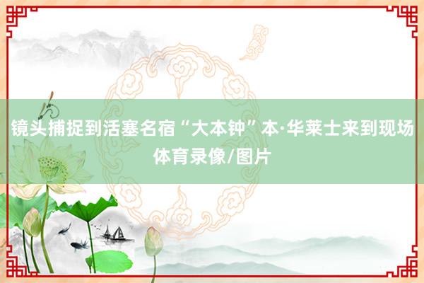 镜头捕捉到活塞名宿“大本钟”本·华莱士来到现场体育录像/图片