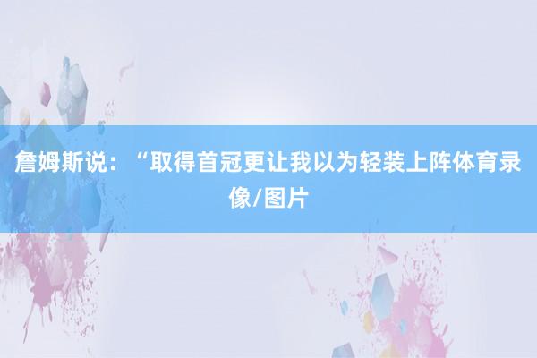 詹姆斯说：“取得首冠更让我以为轻装上阵体育录像/图片