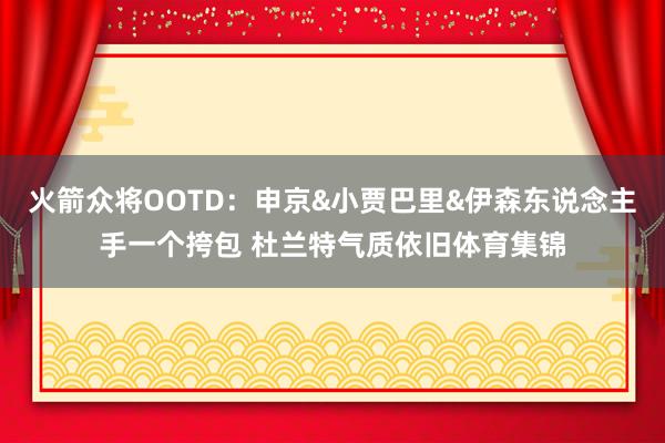 火箭众将OOTD：申京&小贾巴里&伊森东说念主手一个挎包 杜兰特气质依旧体育集锦