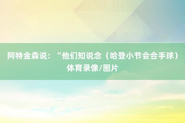阿特金森说：“他们知说念（哈登小节会合手球）体育录像/图片