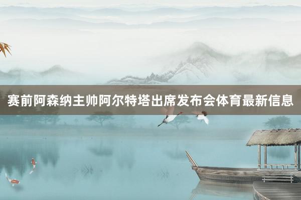 赛前阿森纳主帅阿尔特塔出席发布会体育最新信息