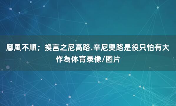 腳風不順；換言之尼高路.辛尼奧路是役只怕有大作為体育录像/图片