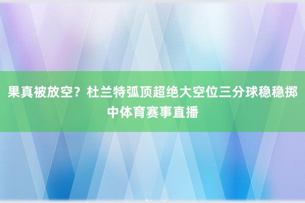 果真被放空？杜兰特弧顶超绝大空位三分球稳稳掷中体育赛事直播
