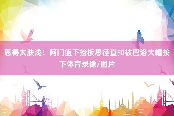 思得太肤浅！阿门篮下捡板思径直扣被巴洛大帽按下体育录像/图片