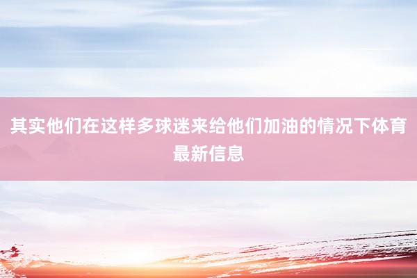 其实他们在这样多球迷来给他们加油的情况下体育最新信息