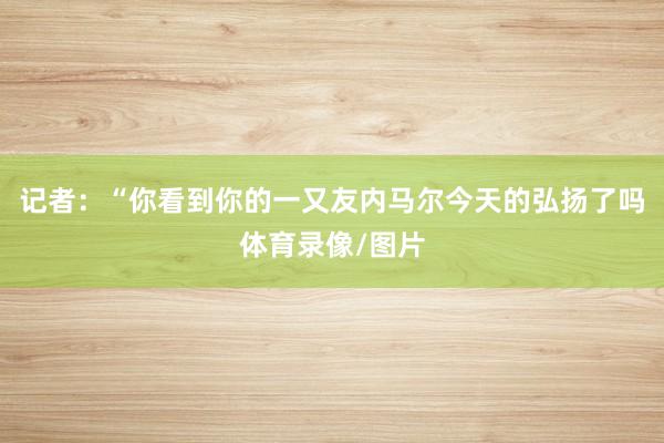 记者：“你看到你的一又友内马尔今天的弘扬了吗体育录像/图片