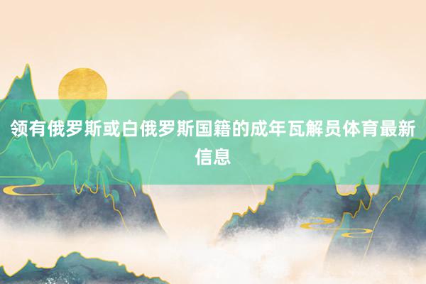 领有俄罗斯或白俄罗斯国籍的成年瓦解员体育最新信息