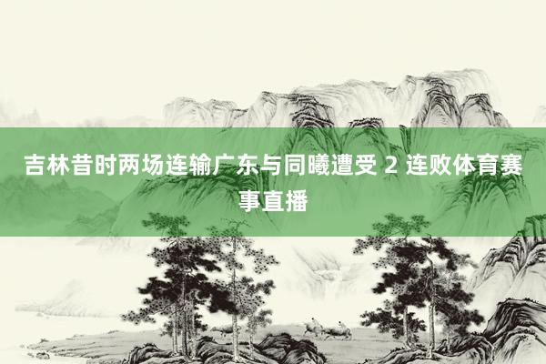 吉林昔时两场连输广东与同曦遭受 2 连败体育赛事直播