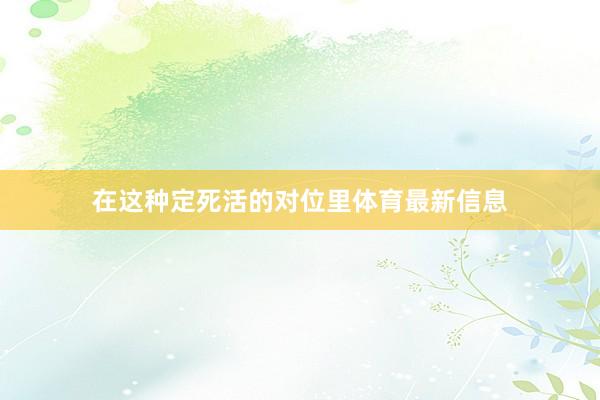 在这种定死活的对位里体育最新信息